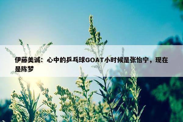 伊藤美诚：心中的乒乓球GOAT小时候是张怡宁，现在是陈梦