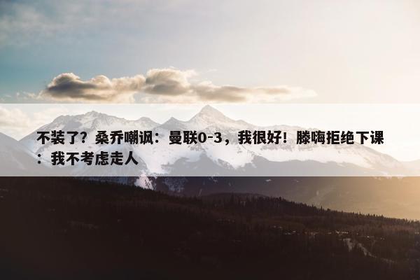 不装了？桑乔嘲讽：曼联0-3，我很好！滕嗨拒绝下课：我不考虑走人