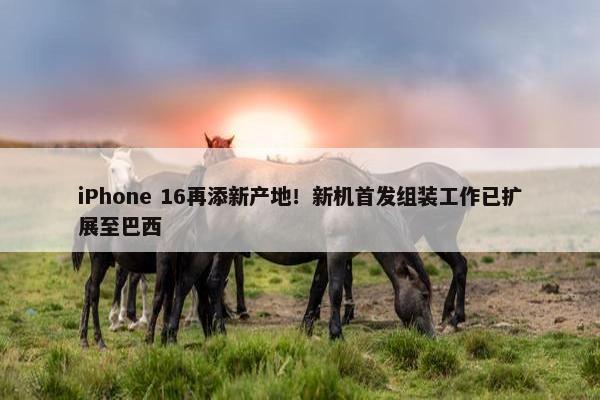 iPhone 16再添新产地！新机首发组装工作已扩展至巴西