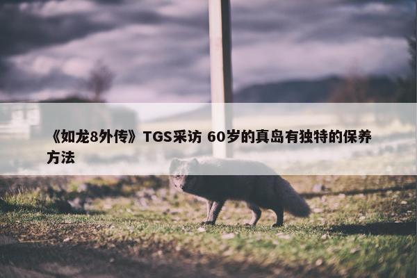 《如龙8外传》TGS采访 60岁的真岛有独特的保养方法