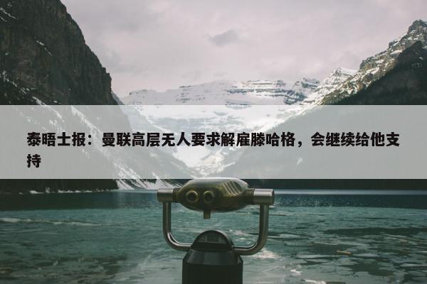 泰晤士报：曼联高层无人要求解雇滕哈格，会继续给他支持