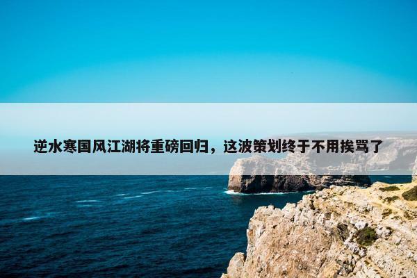 逆水寒国风江湖将重磅回归，这波策划终于不用挨骂了