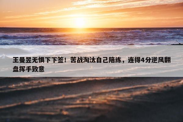 王曼昱无惧下下签！苦战淘汰自己陪练，连得4分逆风翻盘挥手致意