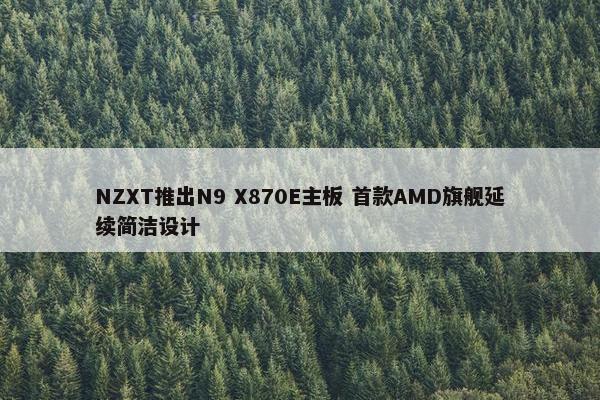 NZXT推出N9 X870E主板 首款AMD旗舰延续简洁设计