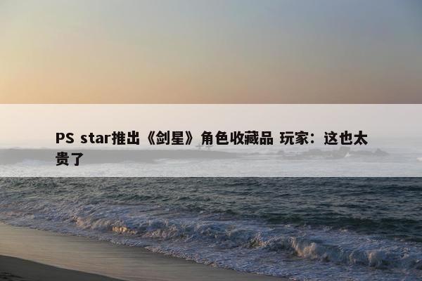 PS star推出《剑星》角色收藏品 玩家：这也太贵了