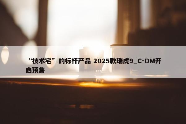 “技术宅”的标杆产品 2025款瑞虎9_C-DM开启预售