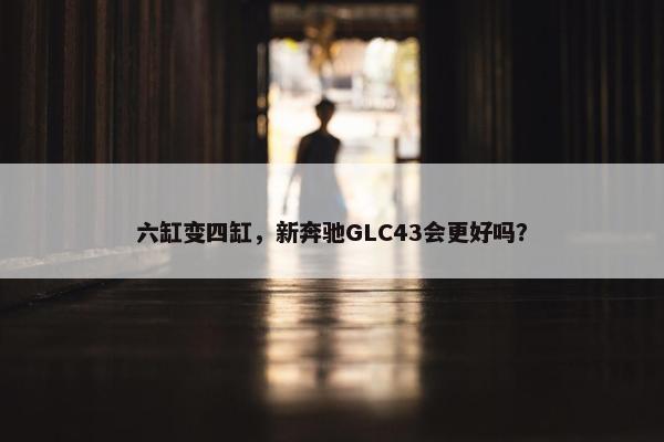 六缸变四缸，新奔驰GLC43会更好吗？