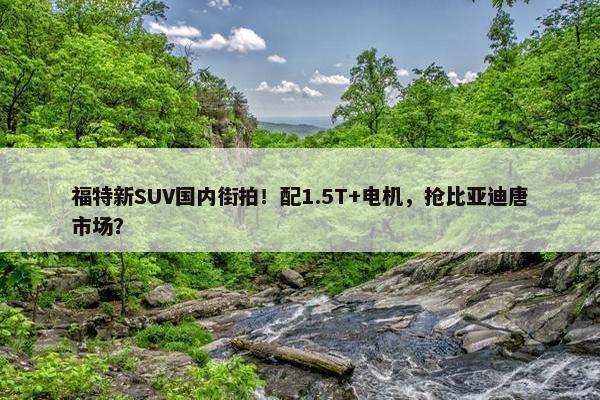 福特新SUV国内街拍！配1.5T+电机，抢比亚迪唐市场？