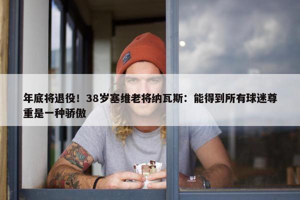 年底将退役！38岁塞维老将纳瓦斯：能得到所有球迷尊重是一种骄傲