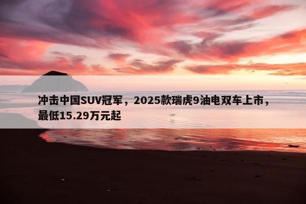 冲击中国SUV冠军，2025款瑞虎9油电双车上市，最低15.29万元起