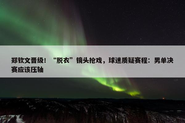 郑钦文晋级！“脱衣”镜头抢戏，球迷质疑赛程：男单决赛应该压轴