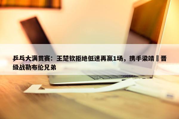 乒乓大满贯赛：王楚钦拒绝低迷再赢1场，携手梁靖崑晋级战勒布伦兄弟