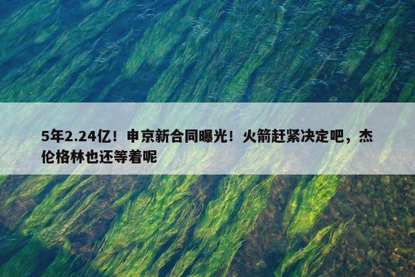 5年2.24亿！申京新合同曝光！火箭赶紧决定吧，杰伦格林也还等着呢