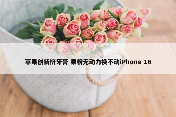 苹果创新挤牙膏 果粉无动力换不动iPhone 16