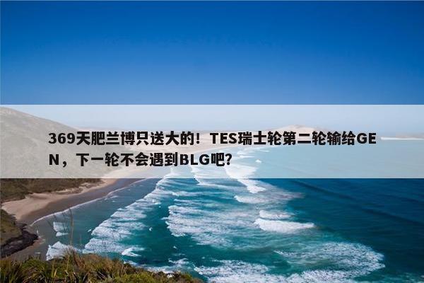 369天肥兰博只送大的！TES瑞士轮第二轮输给GEN，下一轮不会遇到BLG吧？