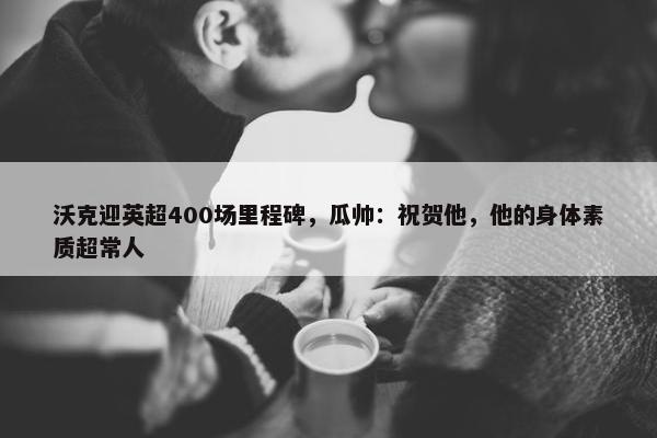 沃克迎英超400场里程碑，瓜帅：祝贺他，他的身体素质超常人