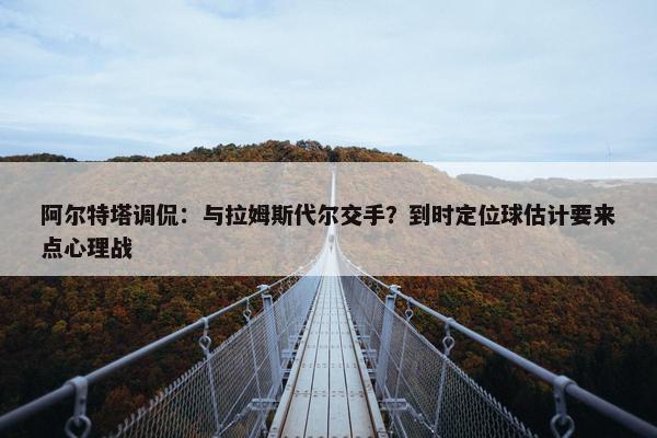 阿尔特塔调侃：与拉姆斯代尔交手？到时定位球估计要来点心理战