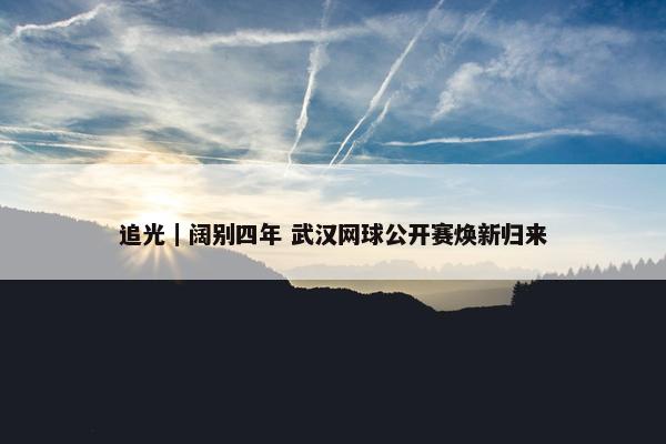 追光｜阔别四年 武汉网球公开赛焕新归来