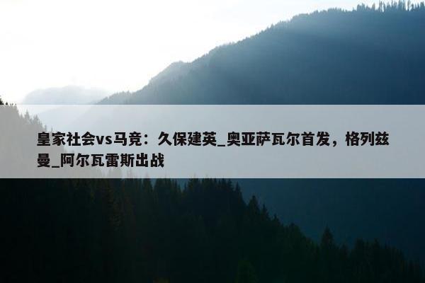 皇家社会vs马竞：久保建英_奥亚萨瓦尔首发，格列兹曼_阿尔瓦雷斯出战