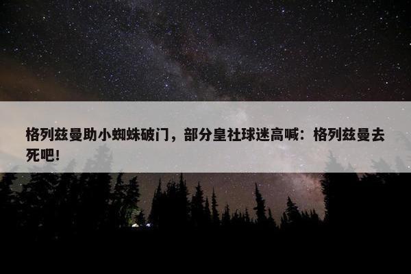 格列兹曼助小蜘蛛破门，部分皇社球迷高喊：格列兹曼去死吧！