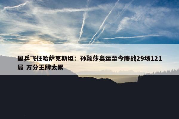 国乒飞往哈萨克斯坦：孙颖莎奥运至今鏖战29场121局 万分王牌太累