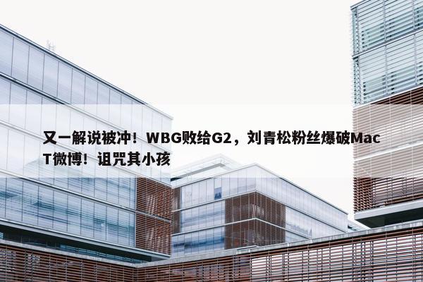 又一解说被冲！WBG败给G2，刘青松粉丝爆破MacT微博！诅咒其小孩