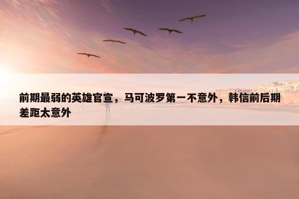 前期最弱的英雄官宣，马可波罗第一不意外，韩信前后期差距太意外