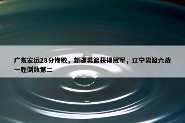 广东宏远28分惨败，新疆男篮获得冠军，辽宁男篮六战一胜倒数第二