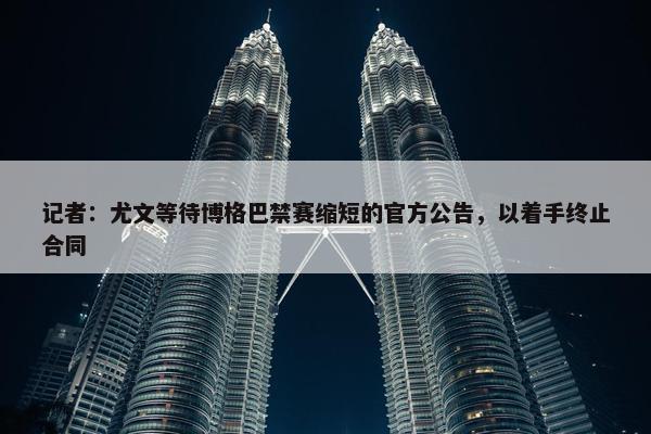 记者：尤文等待博格巴禁赛缩短的官方公告，以着手终止合同