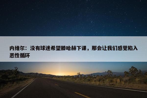 内维尔：没有球迷希望滕哈赫下课，那会让我们感觉陷入恶性循环