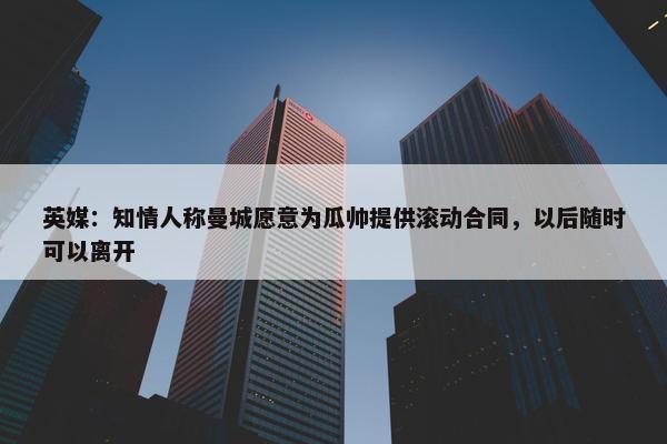 英媒：知情人称曼城愿意为瓜帅提供滚动合同，以后随时可以离开