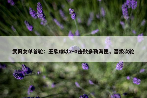 武网女单首轮：王欣瑜以2-0击败多勒海德，晋级次轮