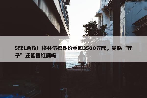 5球1助攻！格林伍德身价重回3500万欧，曼联“弃子”还能回红魔吗