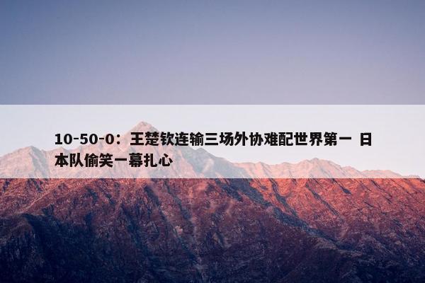 10-50-0：王楚钦连输三场外协难配世界第一 日本队偷笑一幕扎心