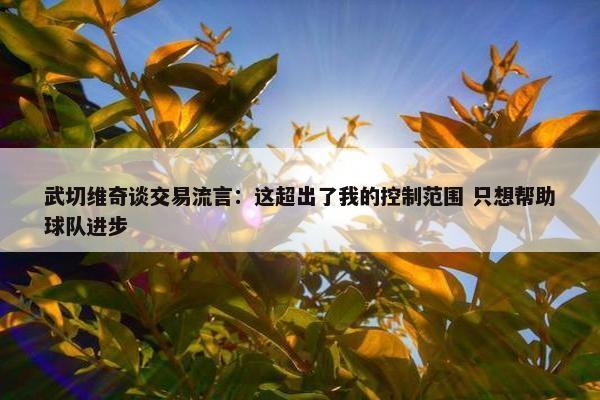 武切维奇谈交易流言：这超出了我的控制范围 只想帮助球队进步