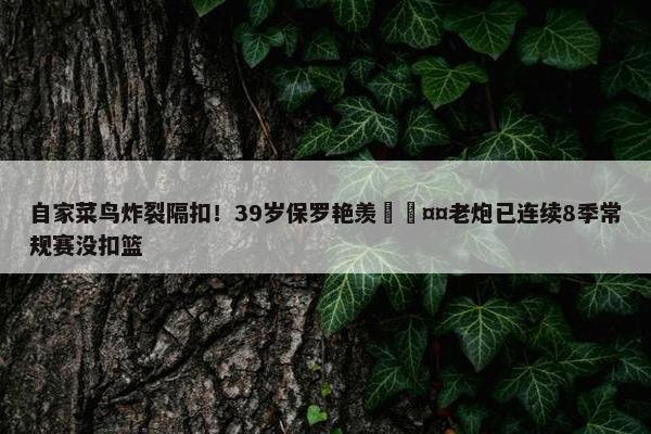 自家菜鸟炸裂隔扣！39岁保罗艳羡🤤老炮已连续8季常规赛没扣篮