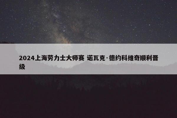 2024上海劳力士大师赛 诺瓦克·德约科维奇顺利晋级