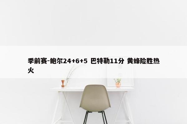 季前赛-鲍尔24+6+5 巴特勒11分 黄蜂险胜热火