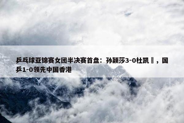 乒乓球亚锦赛女团半决赛首盘：孙颖莎3-0杜凯琹，国乒1-0领先中国香港