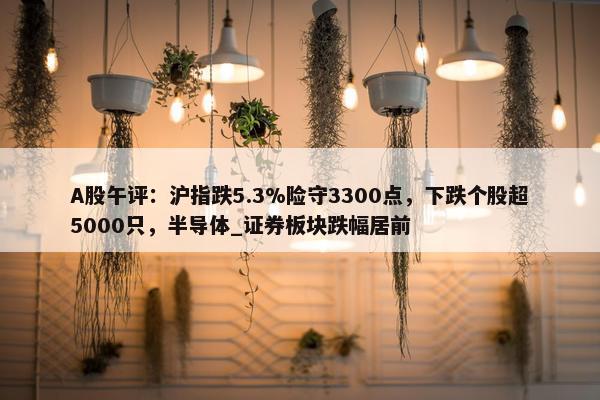 A股午评：沪指跌5.3%险守3300点，下跌个股超5000只，半导体_证券板块跌幅居前