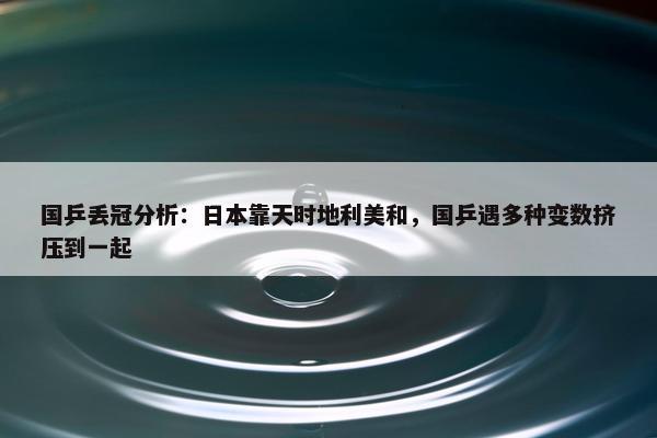 国乒丢冠分析：日本靠天时地利美和，国乒遇多种变数挤压到一起