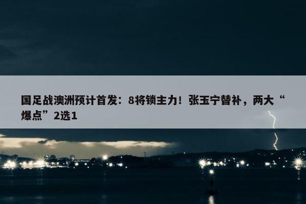 国足战澳洲预计首发：8将锁主力！张玉宁替补，两大“爆点”2选1