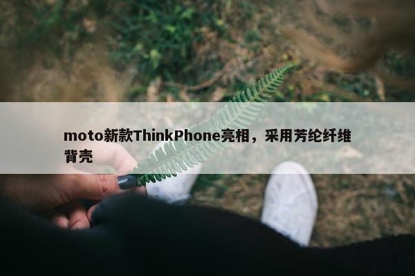 moto新款ThinkPhone亮相，采用芳纶纤维背壳