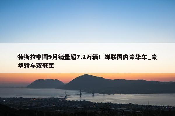 特斯拉中国9月销量超7.2万辆！蝉联国内豪华车_豪华轿车双冠军