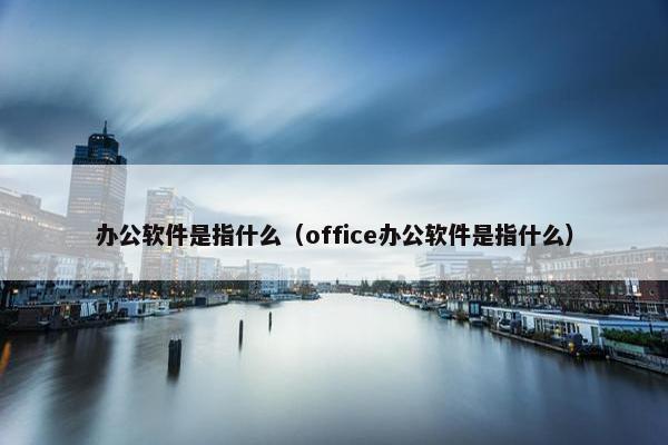 办公软件是指什么（office办公软件是指什么）