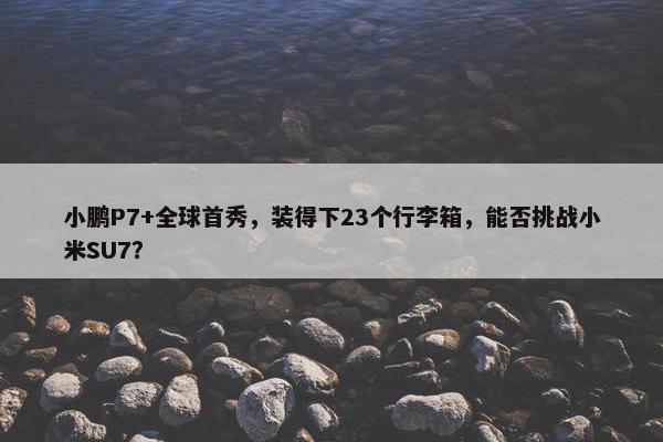 小鹏P7+全球首秀，装得下23个行李箱，能否挑战小米SU7？