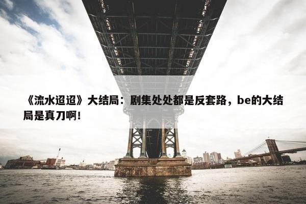 《流水迢迢》大结局：剧集处处都是反套路，be的大结局是真刀啊！