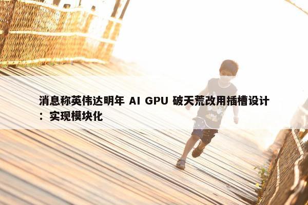 消息称英伟达明年 AI GPU 破天荒改用插槽设计：实现模块化