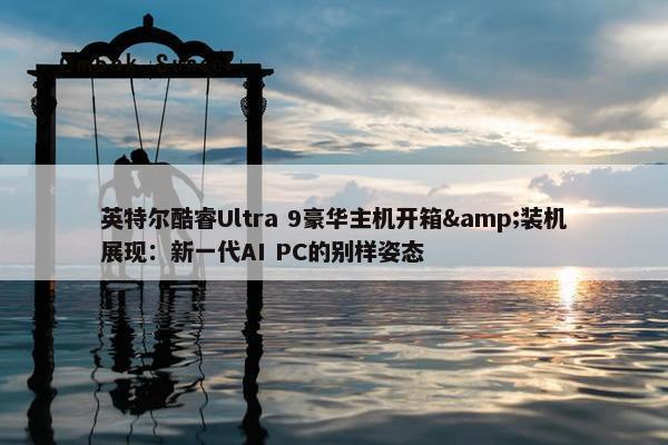 英特尔酷睿Ultra 9豪华主机开箱&装机展现：新一代AI PC的别样姿态