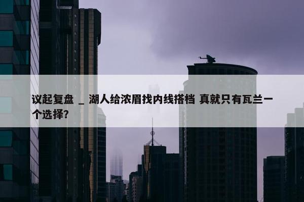 议起复盘 _ 湖人给浓眉找内线搭档 真就只有瓦兰一个选择？